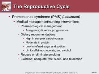 Slide 20
Mosby items and derived items © 2011, 2007 by Mosby, Inc., an affiliate of Elsevier Inc.
The Reproductive Cycle
• Premenstrual syndrome (PMS) (continued)
 Medical management/nursing interventions
• Pharmacological management
 Analgesics; diuretics; progesterone
• Dietary recommendations
 High in complex carbohydrates
 Moderate in protein
 Low in refined sugar and sodium
 Limit caffeine, chocolate, and alcohol
• Reduce or eliminate smoking
• Exercise; adequate rest, sleep, and relaxation
 