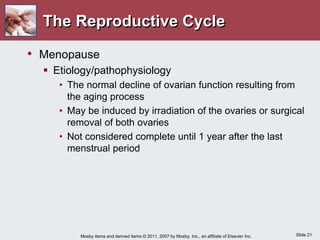 Slide 21
Mosby items and derived items © 2011, 2007 by Mosby, Inc., an affiliate of Elsevier Inc.
The Reproductive Cycle
• Menopause
 Etiology/pathophysiology
• The normal decline of ovarian function resulting from
the aging process
• May be induced by irradiation of the ovaries or surgical
removal of both ovaries
• Not considered complete until 1 year after the last
menstrual period
 