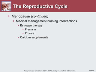 Slide 23
Mosby items and derived items © 2011, 2007 by Mosby, Inc., an affiliate of Elsevier Inc.
The Reproductive Cycle
• Menopause (continued)
 Medical management/nursing interventions
• Estrogen therapy
 Premarin
 Provera
• Calcium supplements
 