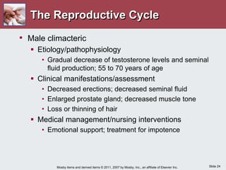 Slide 24
Mosby items and derived items © 2011, 2007 by Mosby, Inc., an affiliate of Elsevier Inc.
The Reproductive Cycle
• Male climacteric
 Etiology/pathophysiology
• Gradual decrease of testosterone levels and seminal
fluid production; 55 to 70 years of age
 Clinical manifestations/assessment
• Decreased erections; decreased seminal fluid
• Enlarged prostate gland; decreased muscle tone
• Loss or thinning of hair
 Medical management/nursing interventions
• Emotional support; treatment for impotence
 
