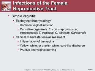 Slide 27
Mosby items and derived items © 2011, 2007 by Mosby, Inc., an affiliate of Elsevier Inc.
Infections of the Female
Reproductive Tract
• Simple vaginitis
 Etiology/pathophysiology
• Common vaginal infection
• Causative organisms: E. coli; staphylococcal;
streptococcal; T. vaginalis; C. albicans; Gardnerella
 Clinical manifestations/assessment
• Inflammation of the vagina
• Yellow, white, or grayish white, curd-like discharge
• Pruritus and vaginal burning
 