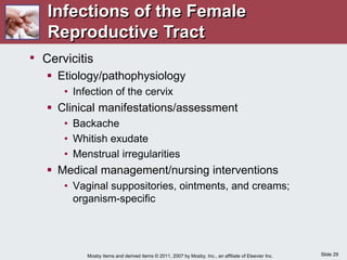 Slide 29
Mosby items and derived items © 2011, 2007 by Mosby, Inc., an affiliate of Elsevier Inc.
• Cervicitis
 Etiology/pathophysiology
• Infection of the cervix
 Clinical manifestations/assessment
• Backache
• Whitish exudate
• Menstrual irregularities
 Medical management/nursing interventions
• Vaginal suppositories, ointments, and creams;
organism-specific
Infections of the Female
Reproductive Tract
 