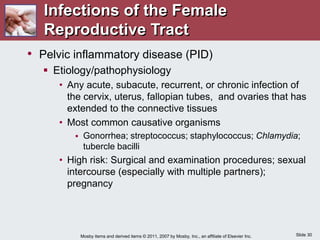Slide 30
Mosby items and derived items © 2011, 2007 by Mosby, Inc., an affiliate of Elsevier Inc.
• Pelvic inflammatory disease (PID)
 Etiology/pathophysiology
• Any acute, subacute, recurrent, or chronic infection of
the cervix, uterus, fallopian tubes, and ovaries that has
extended to the connective tissues
• Most common causative organisms
 Gonorrhea; streptococcus; staphylococcus; Chlamydia;
tubercle bacilli
• High risk: Surgical and examination procedures; sexual
intercourse (especially with multiple partners);
pregnancy
Infections of the Female
Reproductive Tract
 