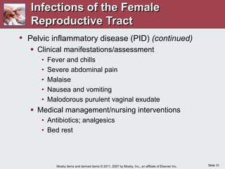 Slide 31
Mosby items and derived items © 2011, 2007 by Mosby, Inc., an affiliate of Elsevier Inc.
• Pelvic inflammatory disease (PID) (continued)
 Clinical manifestations/assessment
• Fever and chills
• Severe abdominal pain
• Malaise
• Nausea and vomiting
• Malodorous purulent vaginal exudate
 Medical management/nursing interventions
• Antibiotics; analgesics
• Bed rest
Infections of the Female
Reproductive Tract
 