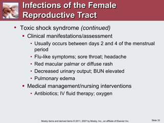 Slide 33
Mosby items and derived items © 2011, 2007 by Mosby, Inc., an affiliate of Elsevier Inc.
• Toxic shock syndrome (continued)
 Clinical manifestations/assessment
• Usually occurs between days 2 and 4 of the menstrual
period
• Flu-like symptoms; sore throat; headache
• Red macular palmar or diffuse rash
• Decreased urinary output; BUN elevated
• Pulmonary edema
 Medical management/nursing interventions
• Antibiotics; IV fluid therapy; oxygen
Infections of the Female
Reproductive Tract
 
