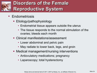 Slide 34
Mosby items and derived items © 2011, 2007 by Mosby, Inc., an affiliate of Elsevier Inc.
Disorders of the Female
Reproductive System
• Endometriosis
 Etiology/pathophysiology
• Endometrial tissue appears outside the uterus
• The tissue responds to the normal stimulation of the
ovaries; bleeds each month
 Clinical manifestations/assessment
• Lower abdominal and pelvic pain
• May radiate to lower back, legs, and groin
 Medical management/nursing interventions
• Antiovulatory medications; pregnancy
• Laparoscopy; total hysterectomy
 