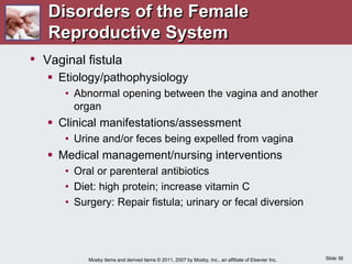 Slide 36
Mosby items and derived items © 2011, 2007 by Mosby, Inc., an affiliate of Elsevier Inc.
• Vaginal fistula
 Etiology/pathophysiology
• Abnormal opening between the vagina and another
organ
 Clinical manifestations/assessment
• Urine and/or feces being expelled from vagina
 Medical management/nursing interventions
• Oral or parenteral antibiotics
• Diet: high protein; increase vitamin C
• Surgery: Repair fistula; urinary or fecal diversion
Disorders of the Female
Reproductive System
 