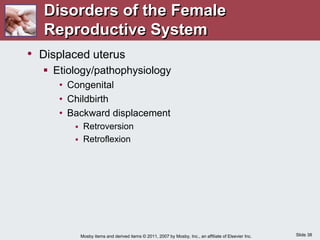 Slide 38
Mosby items and derived items © 2011, 2007 by Mosby, Inc., an affiliate of Elsevier Inc.
• Displaced uterus
 Etiology/pathophysiology
• Congenital
• Childbirth
• Backward displacement
 Retroversion
 Retroflexion
Disorders of the Female
Reproductive System
 
