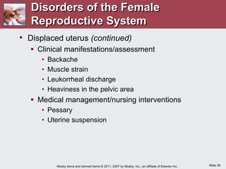 Slide 39
Mosby items and derived items © 2011, 2007 by Mosby, Inc., an affiliate of Elsevier Inc.
• Displaced uterus (continued)
 Clinical manifestations/assessment
• Backache
• Muscle strain
• Leukorrheal discharge
• Heaviness in the pelvic area
 Medical management/nursing interventions
• Pessary
• Uterine suspension
Disorders of the Female
Reproductive System
 
