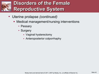 Slide 42
Mosby items and derived items © 2011, 2007 by Mosby, Inc., an affiliate of Elsevier Inc.
• Uterine prolapse (continued)
 Medical management/nursing interventions
• Pessary
• Surgery
 Vaginal hysterectomy
 Anteroposterior colporrhaphy
Disorders of the Female
Reproductive System
 