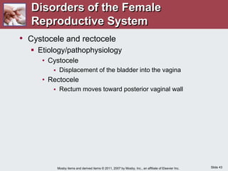 Slide 43
Mosby items and derived items © 2011, 2007 by Mosby, Inc., an affiliate of Elsevier Inc.
• Cystocele and rectocele
 Etiology/pathophysiology
• Cystocele
 Displacement of the bladder into the vagina
• Rectocele
 Rectum moves toward posterior vaginal wall
Disorders of the Female
Reproductive System
 