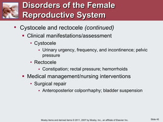 Slide 45
Mosby items and derived items © 2011, 2007 by Mosby, Inc., an affiliate of Elsevier Inc.
• Cystocele and rectocele (continued)
 Clinical manifestations/assessment
• Cystocele
 Urinary urgency, frequency, and incontinence; pelvic
pressure
• Rectocele
 Constipation; rectal pressure; hemorrhoids
 Medical management/nursing interventions
• Surgical repair
 Anteroposterior colporrhaphy; bladder suspension
Disorders of the Female
Reproductive System
 