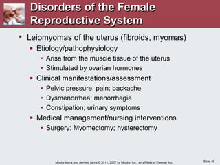 Slide 46
Mosby items and derived items © 2011, 2007 by Mosby, Inc., an affiliate of Elsevier Inc.
• Leiomyomas of the uterus (fibroids, myomas)
 Etiology/pathophysiology
• Arise from the muscle tissue of the uterus
• Stimulated by ovarian hormones
 Clinical manifestations/assessment
• Pelvic pressure; pain; backache
• Dysmenorrhea; menorrhagia
• Constipation; urinary symptoms
 Medical management/nursing interventions
• Surgery: Myomectomy; hysterectomy
Disorders of the Female
Reproductive System
 