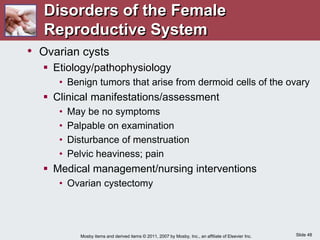Slide 48
Mosby items and derived items © 2011, 2007 by Mosby, Inc., an affiliate of Elsevier Inc.
• Ovarian cysts
 Etiology/pathophysiology
• Benign tumors that arise from dermoid cells of the ovary
 Clinical manifestations/assessment
• May be no symptoms
• Palpable on examination
• Disturbance of menstruation
• Pelvic heaviness; pain
 Medical management/nursing interventions
• Ovarian cystectomy
Disorders of the Female
Reproductive System
 
