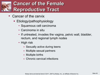 Slide 49
Mosby items and derived items © 2011, 2007 by Mosby, Inc., an affiliate of Elsevier Inc.
Cancer of the Female
Reproductive Tract
• Cancer of the cervix
 Etiology/pathophysiology
• Squamous cell carcinoma
• Carcinoma in situ
• If untreated, invades the vagina, pelvic wall, bladder,
rectum, and regional lymph nodes
• High risk
 Sexually active during teens
 Multiple sexual partners
 Multiple births
 Chronic cervical infections
 
