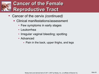 Slide 50
Mosby items and derived items © 2011, 2007 by Mosby, Inc., an affiliate of Elsevier Inc.
• Cancer of the cervix (continued)
 Clinical manifestations/assessment
• Few symptoms in early stages
• Leukorrhea
• Irregular vaginal bleeding; spotting
• Advanced
 Pain in the back, upper thighs, and legs
Cancer of the Female
Reproductive Tract
 