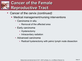 Slide 51
Mosby items and derived items © 2011, 2007 by Mosby, Inc., an affiliate of Elsevier Inc.
• Cancer of the cervix (continued)
 Medical management/nursing interventions
• Carcinoma in situ
 Removal of the affected area
• Early carcinoma
 Hysterectomy
 Intracavitary radiation
• Advanced carcinoma
 Radical hysterectomy with pelvic lymph node dissection
Cancer of the Female
Reproductive Tract
 