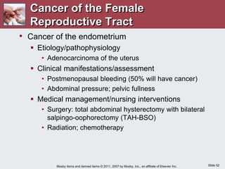 Slide 52
Mosby items and derived items © 2011, 2007 by Mosby, Inc., an affiliate of Elsevier Inc.
• Cancer of the endometrium
 Etiology/pathophysiology
• Adenocarcinoma of the uterus
 Clinical manifestations/assessment
• Postmenopausal bleeding (50% will have cancer)
• Abdominal pressure; pelvic fullness
 Medical management/nursing interventions
• Surgery: total abdominal hysterectomy with bilateral
salpingo-oophorectomy (TAH-BSO)
• Radiation; chemotherapy
Cancer of the Female
Reproductive Tract
 