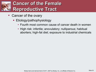 Slide 53
Mosby items and derived items © 2011, 2007 by Mosby, Inc., an affiliate of Elsevier Inc.
• Cancer of the ovary
 Etiology/pathophysiology
• Fourth most common cause of cancer death in women
• High risk: infertile; anovulatory; nulliparous; habitual
aborters; high-fat diet; exposure to industrial chemicals
Cancer of the Female
Reproductive Tract
 