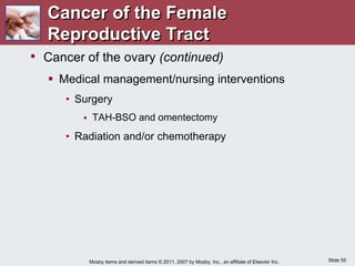 Slide 55
Mosby items and derived items © 2011, 2007 by Mosby, Inc., an affiliate of Elsevier Inc.
• Cancer of the ovary (continued)
 Medical management/nursing interventions
• Surgery
 TAH-BSO and omentectomy
• Radiation and/or chemotherapy
Cancer of the Female
Reproductive Tract
 