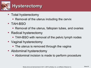 Slide 56
Mosby items and derived items © 2011, 2007 by Mosby, Inc., an affiliate of Elsevier Inc.
Hysterectomy
• Total hysterectomy
 Removal of the uterus including the cervix
• TAH-BSO
 Removal of the uterus, fallopian tubes, and ovaries
• Radical hysterectomy
 TAH-BSO with removal of the pelvic lymph nodes
• Vaginal hysterectomy
 The uterus is removed through the vagina
• Abdominal hysterectomy
 Abdominal incision is made to perform procedure
 