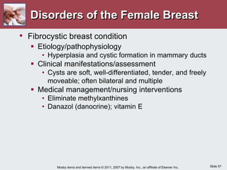 Slide 57
Mosby items and derived items © 2011, 2007 by Mosby, Inc., an affiliate of Elsevier Inc.
Disorders of the Female Breast
• Fibrocystic breast condition
 Etiology/pathophysiology
• Hyperplasia and cystic formation in mammary ducts
 Clinical manifestations/assessment
• Cysts are soft, well-differentiated, tender, and freely
moveable; often bilateral and multiple
 Medical management/nursing interventions
• Eliminate methylxanthines
• Danazol (danocrine); vitamin E
 