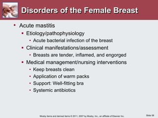 Slide 58
Mosby items and derived items © 2011, 2007 by Mosby, Inc., an affiliate of Elsevier Inc.
Disorders of the Female Breast
• Acute mastitis
 Etiology/pathophysiology
• Acute bacterial infection of the breast
 Clinical manifestations/assessment
• Breasts are tender, inflamed, and engorged
 Medical management/nursing interventions
• Keep breasts clean
• Application of warm packs
• Support: Well-fitting bra
• Systemic antibiotics
 