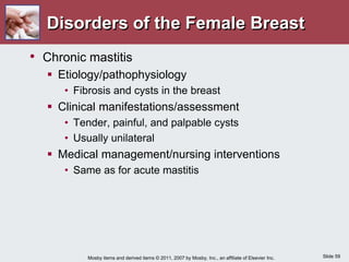 Slide 59
Mosby items and derived items © 2011, 2007 by Mosby, Inc., an affiliate of Elsevier Inc.
Disorders of the Female Breast
• Chronic mastitis
 Etiology/pathophysiology
• Fibrosis and cysts in the breast
 Clinical manifestations/assessment
• Tender, painful, and palpable cysts
• Usually unilateral
 Medical management/nursing interventions
• Same as for acute mastitis
 