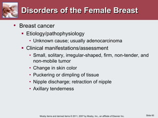 Slide 60
Mosby items and derived items © 2011, 2007 by Mosby, Inc., an affiliate of Elsevier Inc.
Disorders of the Female Breast
• Breast cancer
 Etiology/pathophysiology
• Unknown cause; usually adenocarcinoma
 Clinical manifestations/assessment
• Small, solitary, irregular-shaped, firm, non-tender, and
non-mobile tumor
• Change in skin color
• Puckering or dimpling of tissue
• Nipple discharge; retraction of nipple
• Axillary tenderness
 