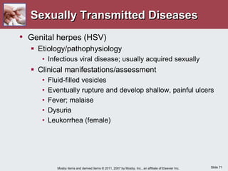 Slide 71
Mosby items and derived items © 2011, 2007 by Mosby, Inc., an affiliate of Elsevier Inc.
Sexually Transmitted Diseases
• Genital herpes (HSV)
 Etiology/pathophysiology
• Infectious viral disease; usually acquired sexually
 Clinical manifestations/assessment
• Fluid-filled vesicles
• Eventually rupture and develop shallow, painful ulcers
• Fever; malaise
• Dysuria
• Leukorrhea (female)
 