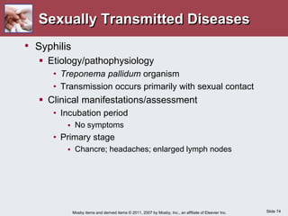 Slide 74
Mosby items and derived items © 2011, 2007 by Mosby, Inc., an affiliate of Elsevier Inc.
Sexually Transmitted Diseases
• Syphilis
 Etiology/pathophysiology
• Treponema pallidum organism
• Transmission occurs primarily with sexual contact
 Clinical manifestations/assessment
• Incubation period
 No symptoms
• Primary stage
 Chancre; headaches; enlarged lymph nodes
 