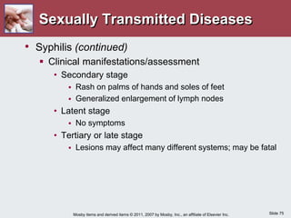 Slide 75
Mosby items and derived items © 2011, 2007 by Mosby, Inc., an affiliate of Elsevier Inc.
Sexually Transmitted Diseases
• Syphilis (continued)
 Clinical manifestations/assessment
• Secondary stage
 Rash on palms of hands and soles of feet
 Generalized enlargement of lymph nodes
• Latent stage
 No symptoms
• Tertiary or late stage
 Lesions may affect many different systems; may be fatal
 