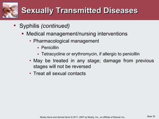 Slide 76
Mosby items and derived items © 2011, 2007 by Mosby, Inc., an affiliate of Elsevier Inc.
Sexually Transmitted Diseases
• Syphilis (continued)
 Medical management/nursing interventions
• Pharmacological management
 Penicillin
 Tetracycline or erythromycin, if allergic to penicillin
• May be treated in any stage; damage from previous
stages will not be reversed
• Treat all sexual contacts
 