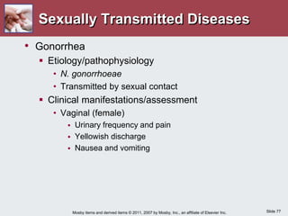 Slide 77
Mosby items and derived items © 2011, 2007 by Mosby, Inc., an affiliate of Elsevier Inc.
Sexually Transmitted Diseases
• Gonorrhea
 Etiology/pathophysiology
• N. gonorrhoeae
• Transmitted by sexual contact
 Clinical manifestations/assessment
• Vaginal (female)
 Urinary frequency and pain
 Yellowish discharge
 Nausea and vomiting
 