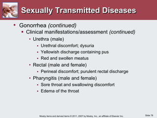 Slide 78
Mosby items and derived items © 2011, 2007 by Mosby, Inc., an affiliate of Elsevier Inc.
Sexually Transmitted Diseases
• Gonorrhea (continued)
 Clinical manifestations/assessment (continued)
• Urethra (male)
 Urethral discomfort; dysuria
 Yellowish discharge containing pus
 Red and swollen meatus
• Rectal (male and female)
 Perineal discomfort; purulent rectal discharge
• Pharyngitis (male and female)
 Sore throat and swallowing discomfort
 Edema of the throat
 