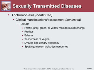 Slide 81
Mosby items and derived items © 2011, 2007 by Mosby, Inc., an affiliate of Elsevier Inc.
Sexually Transmitted Diseases
• Trichomoniasis (continued)
 Clinical manifestations/assessment (continued)
• Female
 Frothy, gray, green, or yellow malodorous discharge
 Pruritus
 Edema
 Tenderness of vagina
 Dysuria and urinary frequency
 Spotting; menorrhagia; dysmenorrhea
 