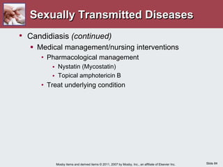 Slide 84
Mosby items and derived items © 2011, 2007 by Mosby, Inc., an affiliate of Elsevier Inc.
Sexually Transmitted Diseases
• Candidiasis (continued)
 Medical management/nursing interventions
• Pharmacological management
 Nystatin (Mycostatin)
 Topical amphotericin B
• Treat underlying condition
 