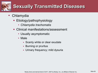 Slide 85
Mosby items and derived items © 2011, 2007 by Mosby, Inc., an affiliate of Elsevier Inc.
Sexually Transmitted Diseases
• Chlamydia
 Etiology/pathophysiology
• Chlamydia trachomatis
 Clinical manifestations/assessment
• Usually asymptomatic
• Male
 Scanty white or clear exudate
 Burning or pruritus
 Urinary frequency; mild dysuria
 