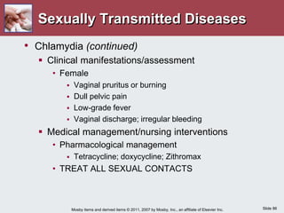 Slide 86
Mosby items and derived items © 2011, 2007 by Mosby, Inc., an affiliate of Elsevier Inc.
Sexually Transmitted Diseases
• Chlamydia (continued)
 Clinical manifestations/assessment
• Female
 Vaginal pruritus or burning
 Dull pelvic pain
 Low-grade fever
 Vaginal discharge; irregular bleeding
 Medical management/nursing interventions
• Pharmacological management
 Tetracycline; doxycycline; Zithromax
• TREAT ALL SEXUAL CONTACTS
 