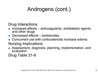 Androgens (cont.)
Drug Interactions
 Increased effects – anticoagulants, antidiabetic agents,
and other drugs
 Decreased effects – barbiturates
 Concurrent use with corticosteroids increase edema
Nursing Implications
 Assessment, diagnosis, planning, implementation, and
evaluation
Drug Table 21-9
90
Copyright © 2013, 2010, 2006, 2003, 2000, 1995, 1991 by Mosby, an imprint of Elsevier Inc.
 
