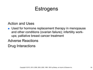 Estrogens
Action and Uses
 Used for hormone replacement therapy in menopause
and other conditions (ovarian failure); infertility work-
ups; palliative breast cancer treatment
Adverse Reactions
Drug Interactions
93
Copyright © 2013, 2010, 2006, 2003, 2000, 1995, 1991 by Mosby, an imprint of Elsevier Inc.
 