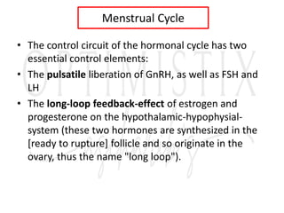 Menstrual Cycle
• The control circuit of the hormonal cycle has two
essential control elements:
• The pulsatile liberation of GnRH, as well as FSH and
LH
• The long-loop feedback-effect of estrogen and
progesterone on the hypothalamic-hypophysial-
system (these two hormones are synthesized in the
[ready to rupture] follicle and so originate in the
ovary, thus the name "long loop").
 
