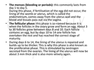 • The menses (bleeding or periods): this commonly lasts from
day 1 to day 5.
During this phase, if fertilisation of the egg did not occur, the
lining of the womb or uterus, which is called the
endometrium, comes away from the uterus wall and the
blood and tissues pass out via the vagina.
• The follicular phase: this phase is so-named because it is
when the follicles in the ovary grow and form an egg. About 3
to 30 follicles grow between days 8 and 10. Each follicle
contains an egg, but by days 10 to 14 one follicle has
overtaken the rest and has reached the correct stage of
maturity.
• During days 6 to 14, the lining of the uterus is repaired and
builds up to be thicker. This is why this phase is also known as
the proliferative phase. This is stimulated by oestrogen
secreted from the ovaries. The lining of the uterus will now be
about 3 mm thick and is also more velvety again.
 