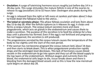 • Ovulation: A surge of luteinising hormone occurs roughly just before day 14 in a
28-day cycle. This surge stimulates the mature follicle in one of the ovaries to
release its egg (ovulation) 16 to 32 hours later. Oestrogen also peaks during this
surge.
• An egg is released from the right or left ovary at random and takes about 5 days
to travel down the fallopian tube to the uterus.
• The luteal or secretory phase: This phase follows ovulation and lasts from about
day 15 to day 28. After the follicle ruptures as it releases its egg, it closes and
forms a corpus luteum. The corpus luteum secretes more and more
progesterone, which acts on glands in the endometrium and causes them to
make a secretion. The purpose of this secretion is to feed the embryo for a few
days until a placenta has formed. Even if the egg is not fertilised and pregnancy
has not happened, the secretion is still produced.
• The progesterone secreted by the corpus luteum causes the temperature of the
body to rise slightly until the start of the next period.
• If the woman has not become pregnant the corpus luteum lasts about 14 days
and then starts to break down. This is when progesterone production rapidly
drops and the oestrogen level decreases. This lack of hormones causes blood
vessels in the endometrium to go into spasm and they cut off the blood supply to
the top layers of the endometrium. Without oxygen and nutrients from the
blood, the endometrial cells begin to die, tissue breaks down and there is
bleeding from the damaged blood vessels and so this is how the new menstrual
cycle begins on about day 28.
 
