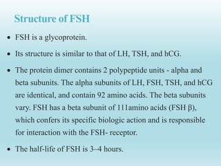 Structure of FSH
 FSH is a glycoprotein.
 Its structure is similar to that of LH, TSH, and hCG.
 The protein dimer contains 2 polypeptide units - alpha and
beta subunits. The alpha subunits of LH, FSH, TSH, and hCG
are identical, and contain 92 amino acids. The beta subunits
vary. FSH has a beta subunit of 111amino acids (FSH β),
which confers its specific biologic action and is responsible
for interaction with the FSH- receptor.
 The half-life of FSH is 3–4 hours.
 