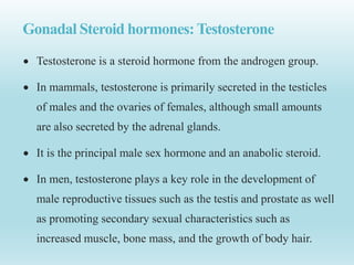 Gonadal Steroid hormones:Testosterone
 Testosterone is a steroid hormone from the androgen group.
 In mammals, testosterone is primarily secreted in the testicles
of males and the ovaries of females, although small amounts
are also secreted by the adrenal glands.
 It is the principal male sex hormone and an anabolic steroid.
 In men, testosterone plays a key role in the development of
male reproductive tissues such as the testis and prostate as well
as promoting secondary sexual characteristics such as
increased muscle, bone mass, and the growth of body hair.
 