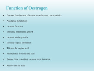 Function of Oestrogen
 Promote development of female secondary sex characteristics
 Accelerate metabolism
 Increase fat stores
 Stimulate endometrial growth
 Increase uterine growth
 Increase vaginal lubrication
 Thicken the vaginal wall
 Maintenance of vessel and skin
 Reduce bone resorption, increase bone formation
 Reduce muscle mass
 