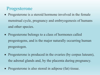 Progesterone
 Progesterone is a steroid hormone involved in the female
menstrual cycle, pregnancy and embryogenesis of humans
and other species.
 Progesterone belongs to a class of hormones called
progestogens, and is the major naturally occurring human
progestogen.
 Progesterone is produced in the ovaries (by corpus luteum),
the adrenal glands and, by the placenta during pregnancy.
 Progesterone is also stored in adipose (fat) tissue.
 