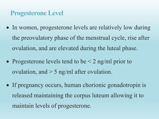 Progesterone Level
 In women, progesterone levels are relatively low during
the preovulatory phase of the menstrual cycle, rise after
ovulation, and are elevated during the luteal phase.
 Progesterone levels tend to be < 2 ng/ml prior to
ovulation, and > 5 ng/ml after ovulation.
 If pregnancy occurs, human chorionic gonadotropin is
released maintaining the corpus luteum allowing it to
maintain levels of progesterone.
 