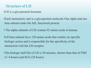 Structure of LH
•LH is a glycoprotein hormone.
•Each monomeric unit is a glycoprotein molecule One alpha and one
beta subunit make the full, functional protein.
• The alpha subunits of LH contain 92 amino acids in human.
•LH beta subunit have 120 amino acids that confers its specific
biologic action and is responsible for the specificity of the
interaction with the LH receptor.
•The biologic half-life of LH is 20 minutes, shorter than that of FSH
(3–4 hours) and hCG (24 hours).
 